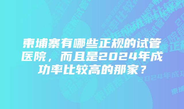 柬埔寨有哪些正规的试管医院，而且是2024年成功率比较高的那家？