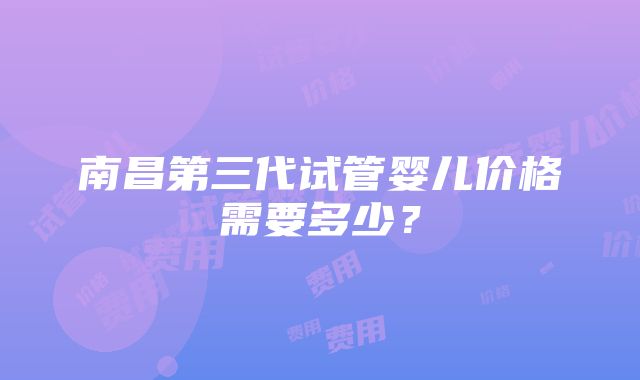 南昌第三代试管婴儿价格需要多少？