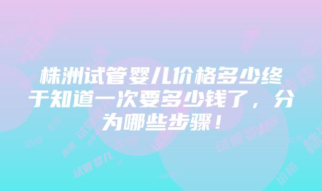 株洲试管婴儿价格多少终于知道一次要多少钱了，分为哪些步骤！