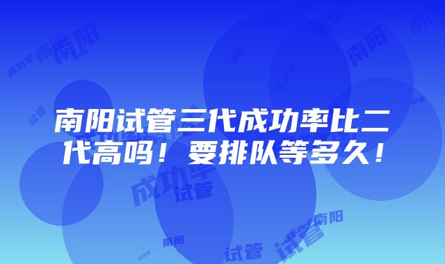 南阳试管三代成功率比二代高吗！要排队等多久！