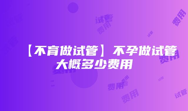 【不育做试管】不孕做试管大概多少费用