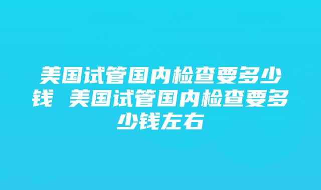 美国试管国内检查要多少钱 美国试管国内检查要多少钱左右