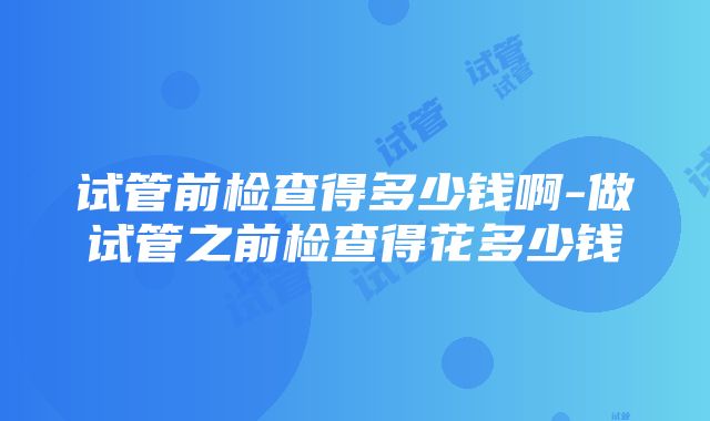 试管前检查得多少钱啊-做试管之前检查得花多少钱