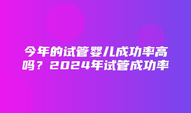 今年的试管婴儿成功率高吗？2024年试管成功率