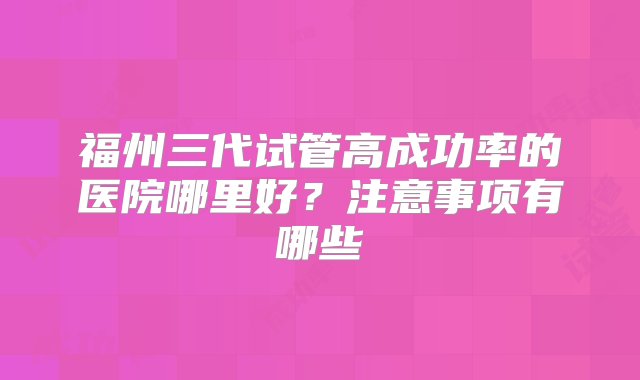 福州三代试管高成功率的医院哪里好？注意事项有哪些