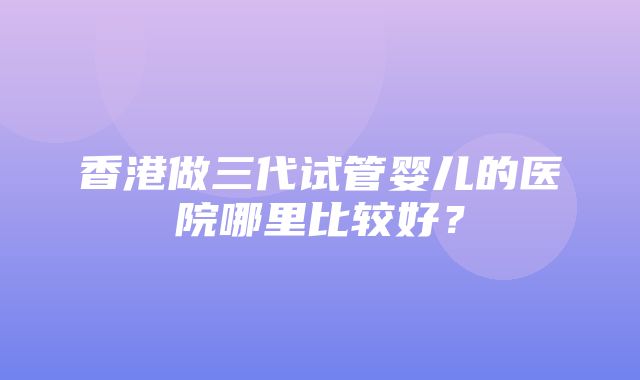 香港做三代试管婴儿的医院哪里比较好？