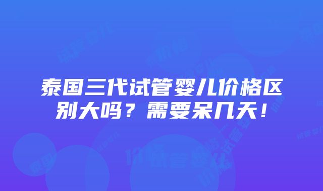 泰国三代试管婴儿价格区别大吗？需要呆几天！