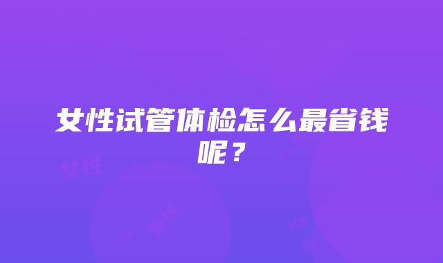 女性试管体检怎么最省钱呢？