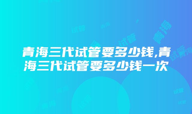 青海三代试管要多少钱,青海三代试管要多少钱一次