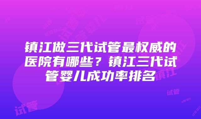 镇江做三代试管最权威的医院有哪些？镇江三代试管婴儿成功率排名