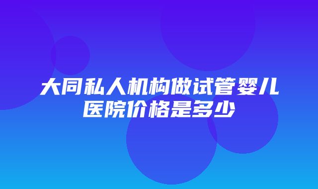 大同私人机构做试管婴儿医院价格是多少