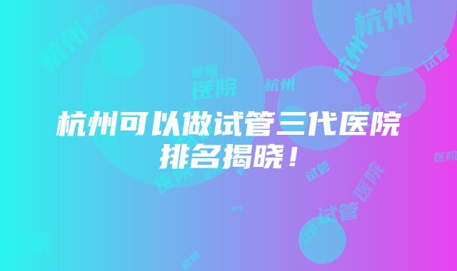 杭州可以做试管三代医院排名揭晓！