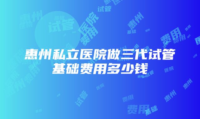 惠州私立医院做三代试管基础费用多少钱