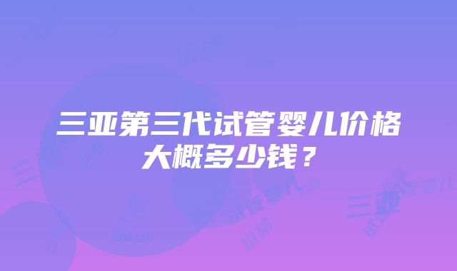 三亚第三代试管婴儿价格大概多少钱？