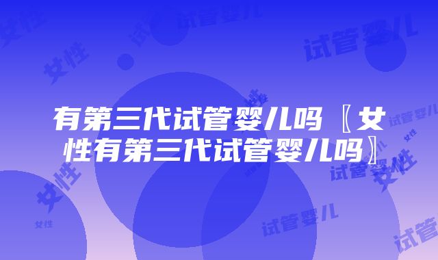 有第三代试管婴儿吗〖女性有第三代试管婴儿吗〗