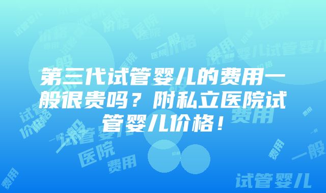 第三代试管婴儿的费用一般很贵吗？附私立医院试管婴儿价格！