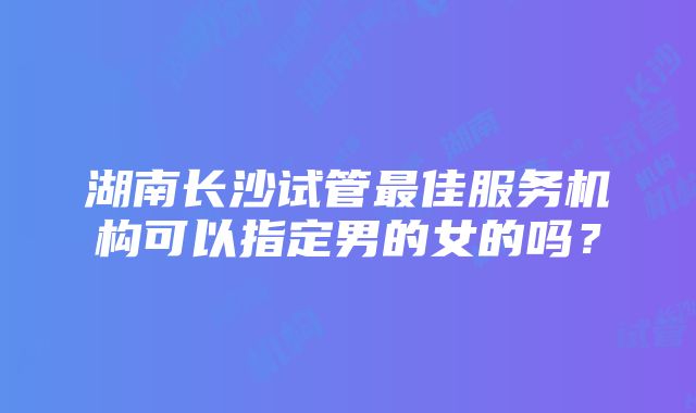 湖南长沙试管最佳服务机构可以指定男的女的吗？