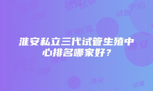 淮安私立三代试管生殖中心排名哪家好？