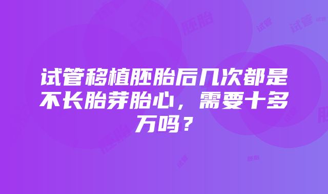 试管移植胚胎后几次都是不长胎芽胎心，需要十多万吗？