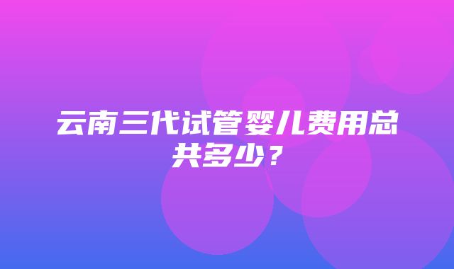 云南三代试管婴儿费用总共多少？