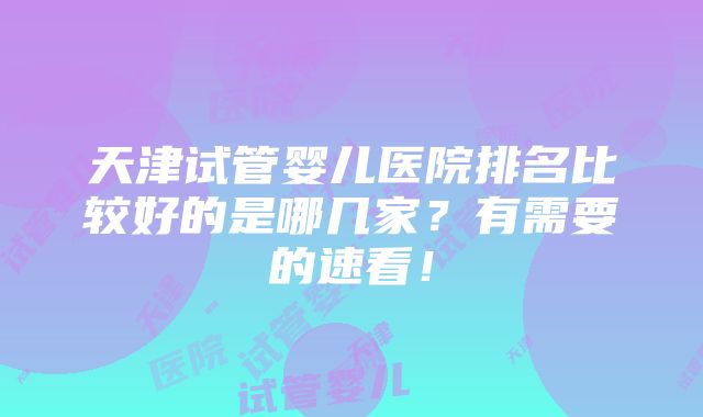 天津试管婴儿医院排名比较好的是哪几家？有需要的速看！