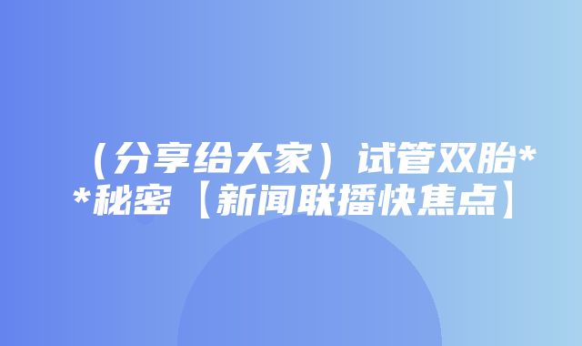 （分享给大家）试管双胎**秘密【新闻联播快焦点】