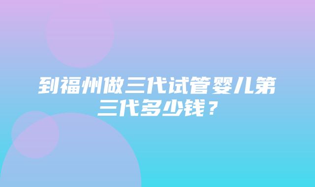 到福州做三代试管婴儿第三代多少钱？