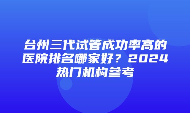 台州三代试管成功率高的医院排名哪家好？2024热门机构参考