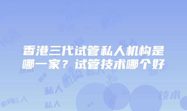 香港三代试管私人机构是哪一家？试管技术哪个好