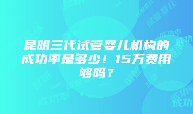 昆明三代试管婴儿机构的成功率是多少！15万费用够吗？