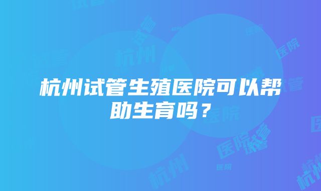 杭州试管生殖医院可以帮助生育吗？