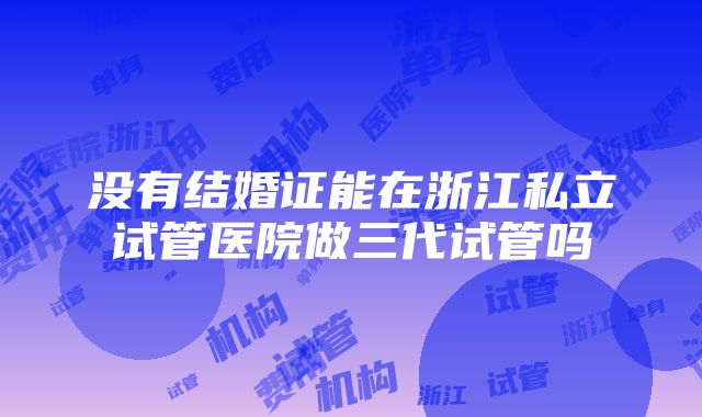 没有结婚证能在浙江私立试管医院做三代试管吗