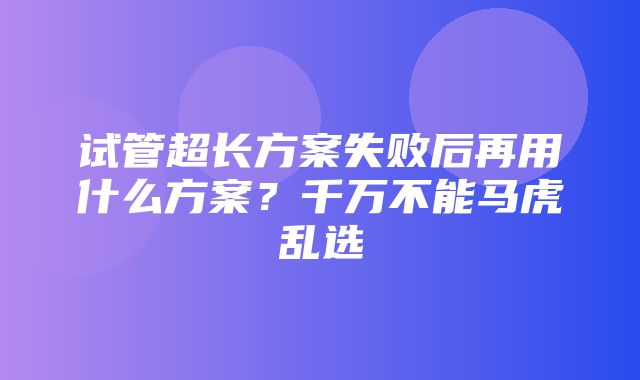 试管超长方案失败后再用什么方案？千万不能马虎乱选