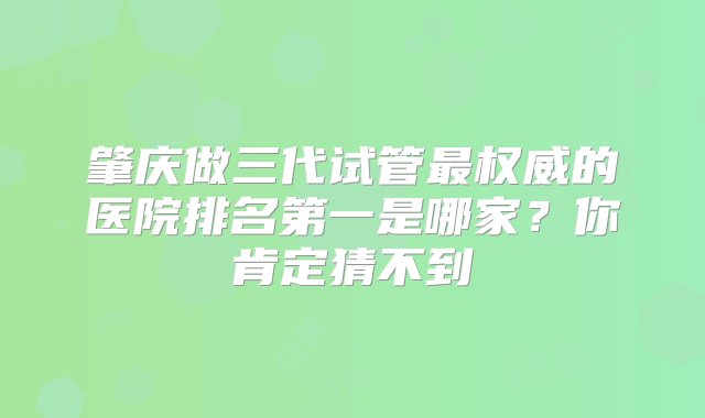 肇庆做三代试管最权威的医院排名第一是哪家？你肯定猜不到