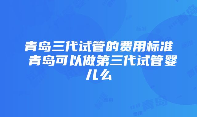 青岛三代试管的费用标准 青岛可以做第三代试管婴儿么