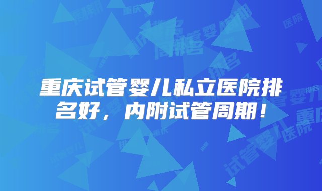 重庆试管婴儿私立医院排名好，内附试管周期！