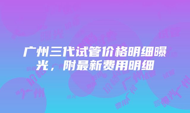 广州三代试管价格明细曝光，附最新费用明细