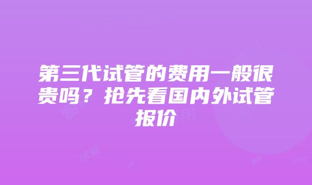 第三代试管的费用一般很贵吗？抢先看国内外试管报价