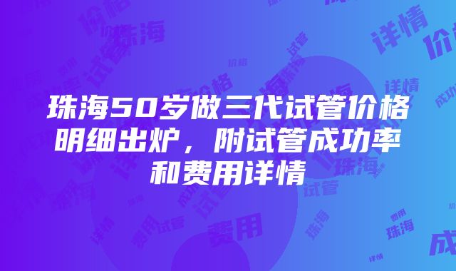 珠海50岁做三代试管价格明细出炉，附试管成功率和费用详情