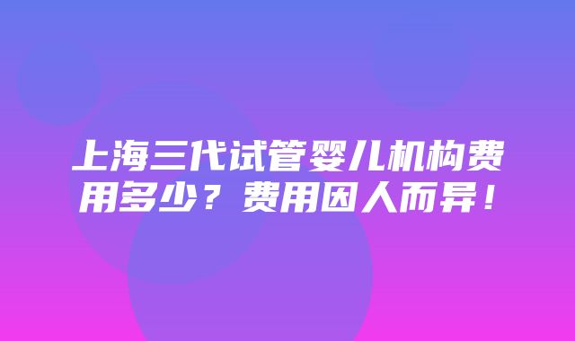 上海三代试管婴儿机构费用多少？费用因人而异！