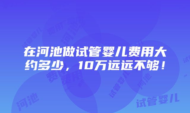 在河池做试管婴儿费用大约多少，10万远远不够！