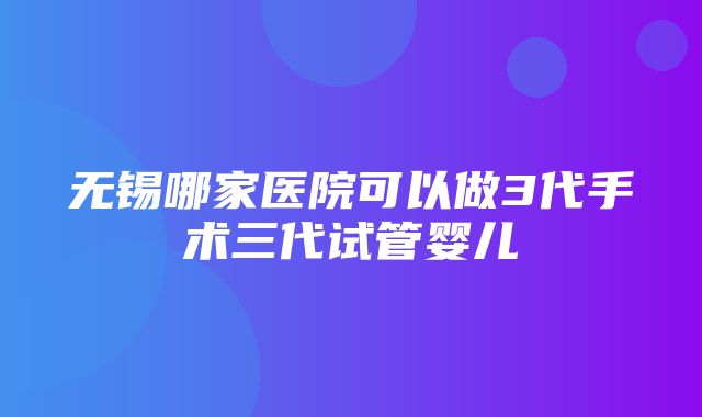 无锡哪家医院可以做3代手术三代试管婴儿