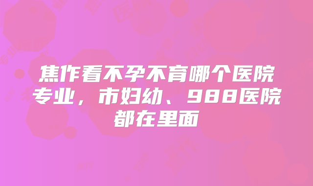 焦作看不孕不育哪个医院专业，市妇幼、988医院都在里面