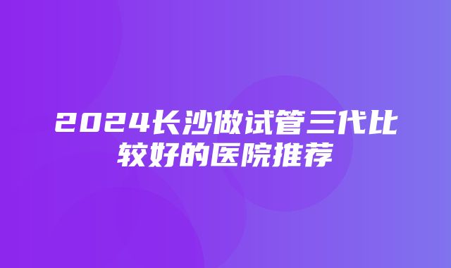 2024长沙做试管三代比较好的医院推荐