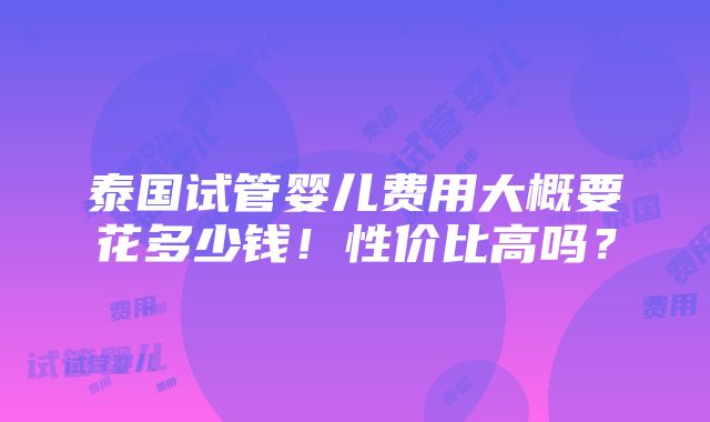 泰国试管婴儿费用大概要花多少钱！性价比高吗？