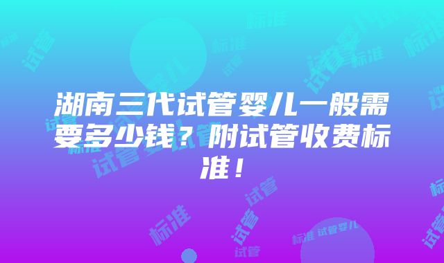 湖南三代试管婴儿一般需要多少钱？附试管收费标准！