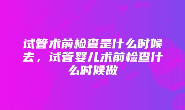 试管术前检查是什么时候去，试管婴儿术前检查什么时候做