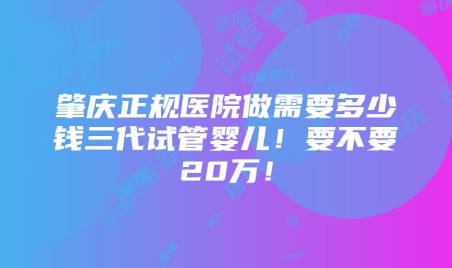 肇庆正规医院做需要多少钱三代试管婴儿！要不要20万！