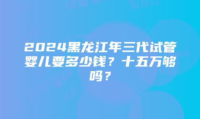 2024黑龙江年三代试管婴儿要多少钱？十五万够吗？