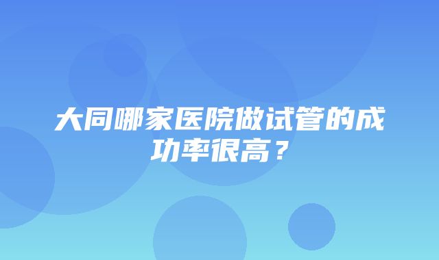 大同哪家医院做试管的成功率很高？